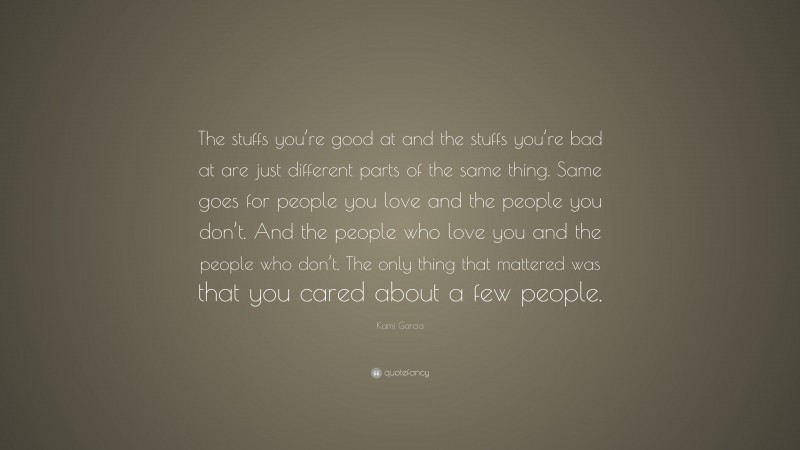 Kami Garcia Quote: “The stuffs you’re good at and the stuffs you’re bad at are just different parts of the same thing. Same goes for people you love and the people you don’t. And the people who love you and the people who don’t. The only thing that mattered was that you cared about a few people.”