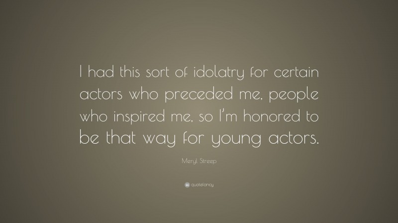 Meryl Streep Quote: “I had this sort of idolatry for certain actors who preceded me, people who inspired me, so I’m honored to be that way for young actors.”