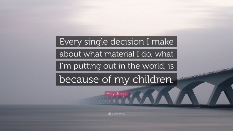 Meryl Streep Quote: “Every single decision I make about what material I do, what I’m putting out in the world, is because of my children.”