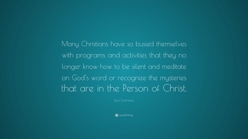 Ravi Zacharias Quote: “Many Christians have so busied themselves with programs and activities that they no longer know how to be silent and meditate on God’s word or recognize the mysteries that are in the Person of Christ.”