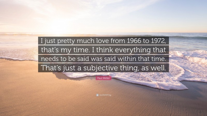 Paul Weller Quote: “I just pretty much love from 1966 to 1972, that’s my time. I think everything that needs to be said was said within that time. That’s just a subjective thing, as well.”