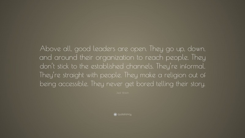 Jack Welch Quote: “Above all, good leaders are open. They go up, down, and around their organization to reach people. They don’t stick to the established channels. They’re informal. They’re straight with people. They make a religion out of being accessible. They never get bored telling their story.”