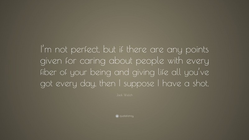 Jack Welch Quote: “I’m not perfect, but if there are any points given for caring about people with every fiber of your being and giving life all you’ve got every day, then I suppose I have a shot.”