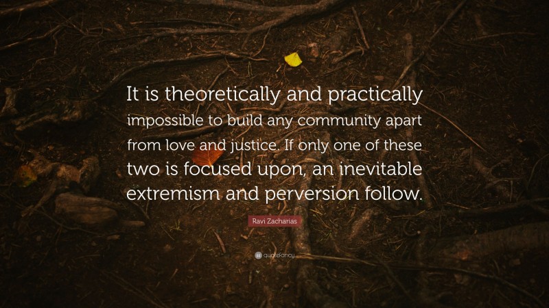 Ravi Zacharias Quote: “It is theoretically and practically impossible to build any community apart from love and justice. If only one of these two is focused upon, an inevitable extremism and perversion follow.”