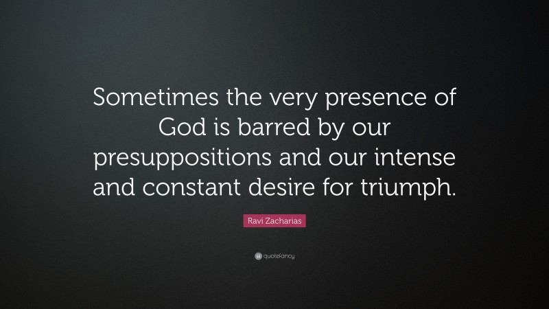 Ravi Zacharias Quote: “Sometimes the very presence of God is barred by our presuppositions and our intense and constant desire for triumph.”