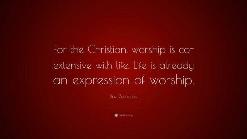 Ravi Zacharias Quote: “For the Christian, worship is co-extensive with life. Life is already an expression of worship.”