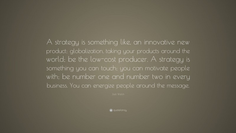 Jack Welch Quote: “A strategy is something like, an innovative new product; globalization, taking your products around the world; be the low-cost producer. A strategy is something you can touch; you can motivate people with; be number one and number two in every business. You can energize people around the message.”