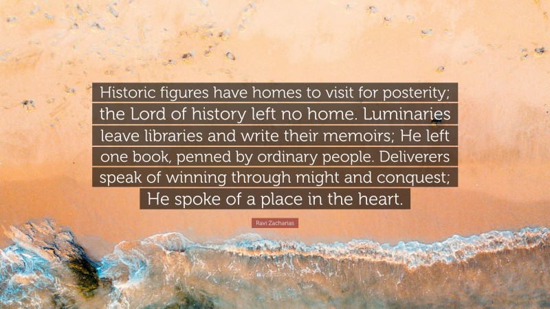 Ravi Zacharias Quote: “Historic figures have homes to visit for posterity; the Lord of history left no home. Luminaries leave libraries and write their memoirs; He left one book, penned by ordinary people. Deliverers speak of winning through might and conquest; He spoke of a place in the heart.”