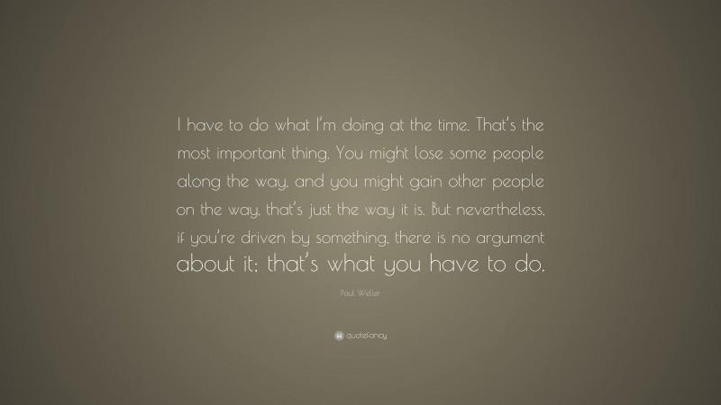 Paul Weller Quote: “I have to do what I’m doing at the time. That’s the most important thing. You might lose some people along the way, and you might gain other people on the way, that’s just the way it is. But nevertheless, if you’re driven by something, there is no argument about it; that’s what you have to do.”