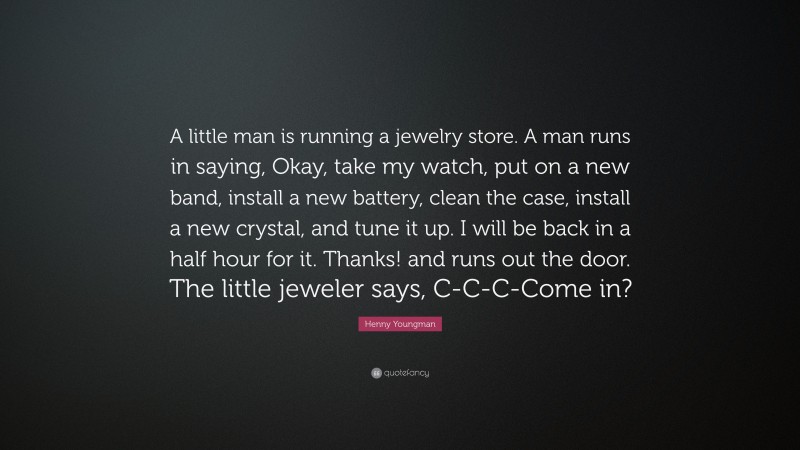 Henny Youngman Quote: “A little man is running a jewelry store. A man runs in saying, Okay, take my watch, put on a new band, install a new battery, clean the case, install a new crystal, and tune it up. I will be back in a half hour for it. Thanks! and runs out the door. The little jeweler says, C-C-C-Come in?”