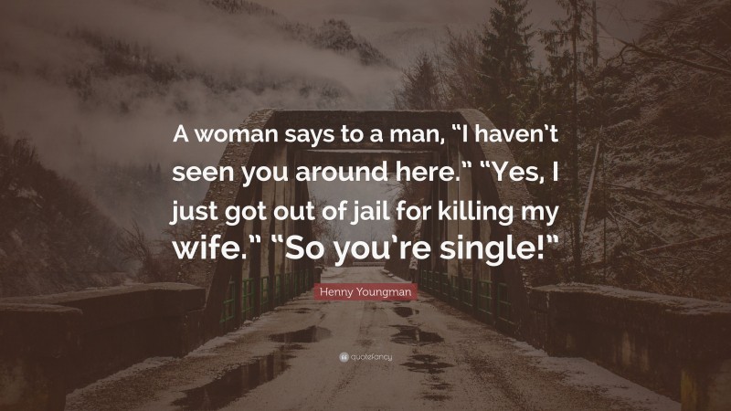 Henny Youngman Quote: “A woman says to a man, “I haven’t seen you around here.” “Yes, I just got out of jail for killing my wife.” “So you’re single!””