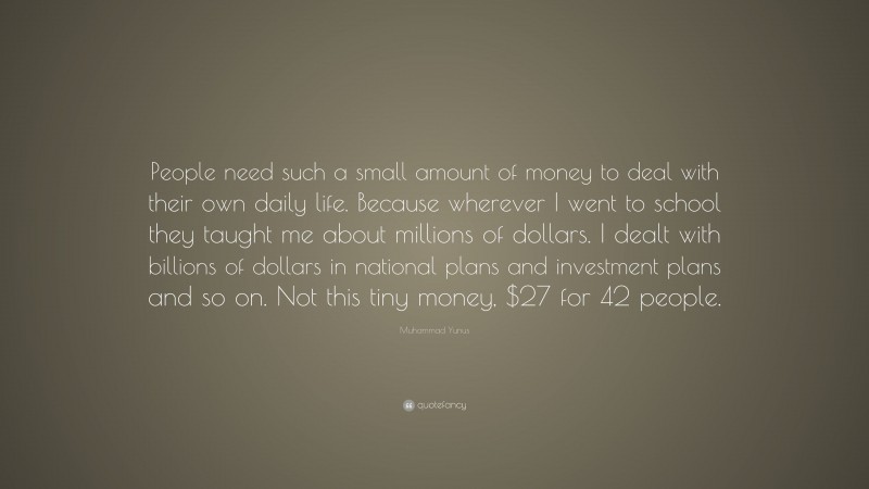 Muhammad Yunus Quote: “People need such a small amount of money to deal with their own daily life. Because wherever I went to school they taught me about millions of dollars. I dealt with billions of dollars in national plans and investment plans and so on. Not this tiny money, $27 for 42 people.”