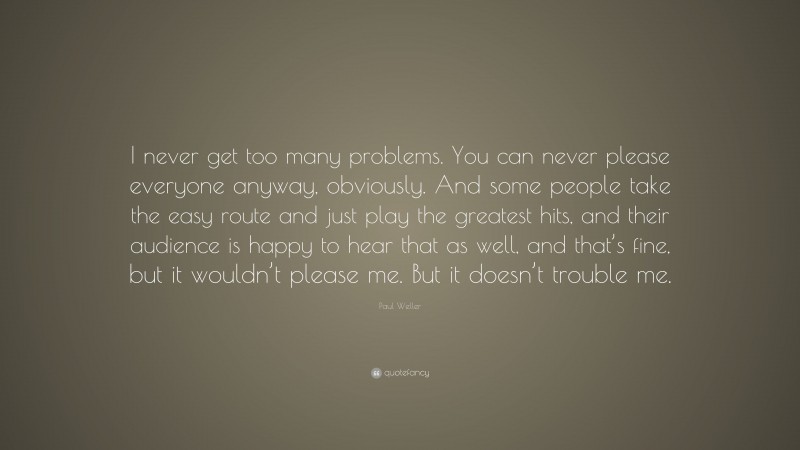 Paul Weller Quote: “I never get too many problems. You can never please everyone anyway, obviously. And some people take the easy route and just play the greatest hits, and their audience is happy to hear that as well, and that’s fine, but it wouldn’t please me. But it doesn’t trouble me.”