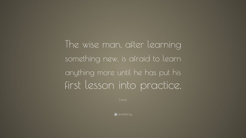Laozi Quote: “The wise man, after learning something new, is afraid to learn anything more until he has put his first lesson into practice.”