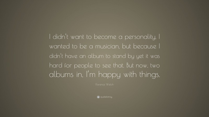 Florence Welch Quote: “I didn’t want to become a personality, I wanted to be a musician, but because I didn’t have an album to stand by yet it was hard for people to see that. But now, two albums in, I’m happy with things.”