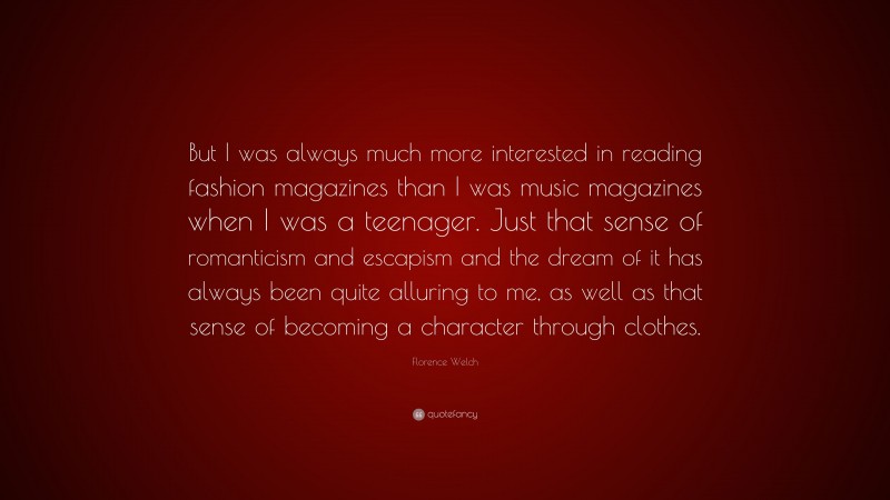 Florence Welch Quote: “But I was always much more interested in reading fashion magazines than I was music magazines when I was a teenager. Just that sense of romanticism and escapism and the dream of it has always been quite alluring to me, as well as that sense of becoming a character through clothes.”