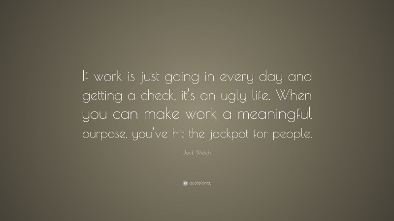 Jack Welch Quote: “If work is just going in every day and getting a check, it’s an ugly life. When you can make work a meaningful purpose, you’ve hit the jackpot for people.”