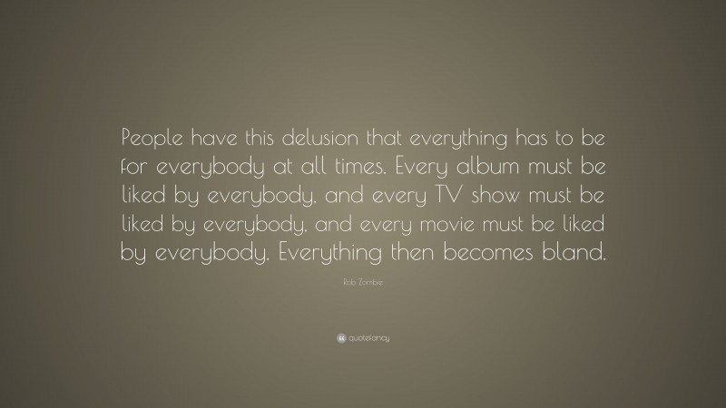 Rob Zombie Quote: “People have this delusion that everything has to be for everybody at all times. Every album must be liked by everybody, and every TV show must be liked by everybody, and every movie must be liked by everybody. Everything then becomes bland.”