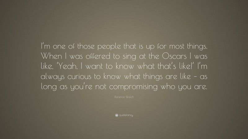 Florence Welch Quote: “I’m one of those people that is up for most things. When I was offered to sing at the Oscars I was like, ‘Yeah, I want to know what that’s like!’ I’m always curious to know what things are like – as long as you’re not compromising who you are.”