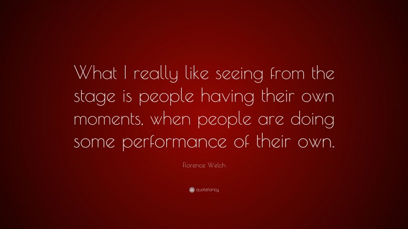 Florence Welch Quote: “What I really like seeing from the stage is people having their own moments, when people are doing some performance of their own.”