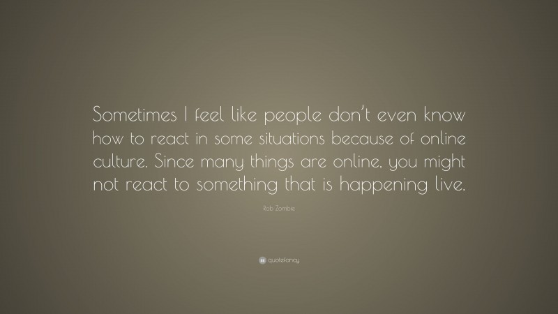 Rob Zombie Quote: “Sometimes I feel like people don’t even know how to react in some situations because of online culture. Since many things are online, you might not react to something that is happening live.”