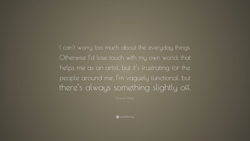 Florence Welch Quote: “I can’t worry too much about the everyday things. Otherwise I’d lose touch with my own world, that helps me as an artist, but it’s frustrating for the people around me. I’m vaguely functional, but there’s always something slightly off.”