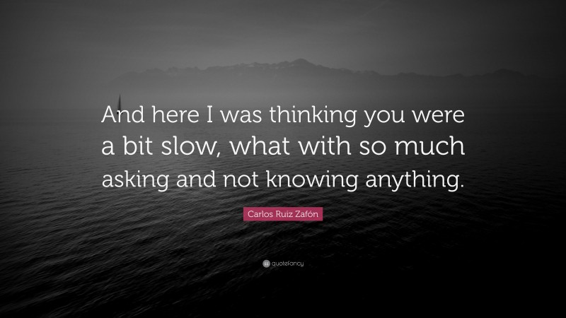 Carlos Ruiz Zafón Quote: “And here I was thinking you were a bit slow, what with so much asking and not knowing anything.”