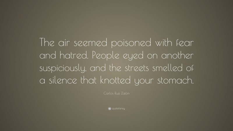 Carlos Ruiz Zafón Quote: “The air seemed poisoned with fear and hatred. People eyed on another suspiciously, and the streets smelled of a silence that knotted your stomach.”