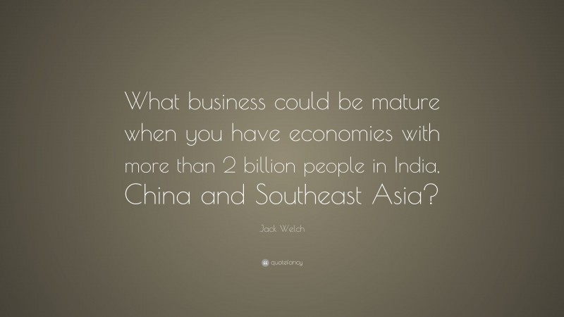 Jack Welch Quote: “What business could be mature when you have economies with more than 2 billion people in India, China and Southeast Asia?”