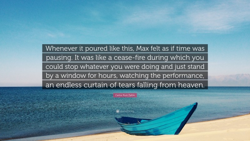 Carlos Ruiz Zafón Quote: “Whenever it poured like this, Max felt as if time was pausing. It was like a cease-fire during which you could stop whatever you were doing and just stand by a window for hours, watching the performance, an endless curtain of tears falling from heaven.”