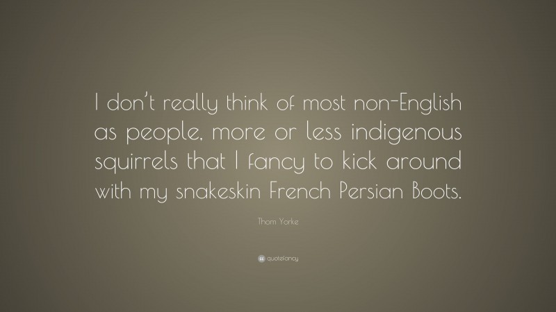 Thom Yorke Quote: “I don’t really think of most non-English as people, more or less indigenous squirrels that I fancy to kick around with my snakeskin French Persian Boots.”