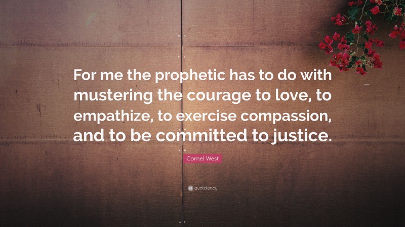 Cornel West Quote: “For me the prophetic has to do with mustering the courage to love, to empathize, to exercise compassion, and to be committed to justice.”