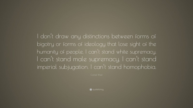 Cornel West Quote: “I don’t draw any distinctions between forms of bigotry or forms of ideology that lose sight of the humanity of people. I can’t stand white supremacy. I can’t stand male supremacy. I can’t stand imperial subjugation. I can’t stand homophobia.”