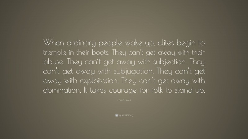 Cornel West Quote: “When ordinary people wake up, elites begin to tremble in their boots. They can’t get away with their abuse. They can’t get away with subjection. They can’t get away with subjugation. They can’t get away with exploitation. They can’t get away with domination. It takes courage for folk to stand up.”