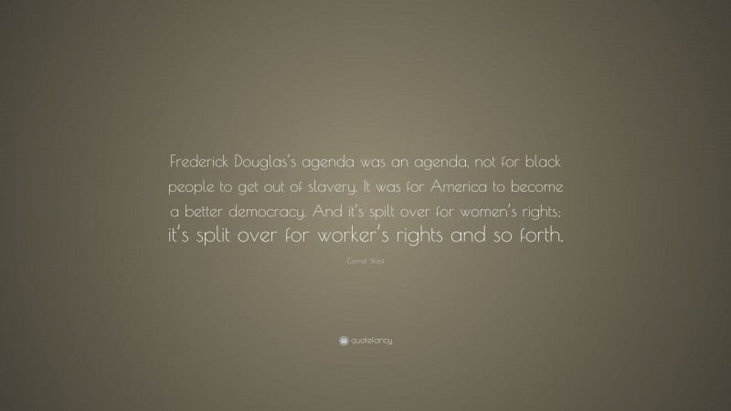 Cornel West Quote: “Frederick Douglas’s agenda was an agenda, not for black people to get out of slavery. It was for America to become a better democracy. And it’s spilt over for women’s rights; it’s split over for worker’s rights and so forth.”