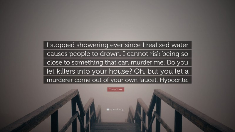 Thom Yorke Quote: “I stopped showering ever since I realized water causes people to drown. I cannot risk being so close to something that can murder me. Do you let killers into your house? Oh, but you let a murderer come out of your own faucet. Hypocrite.”