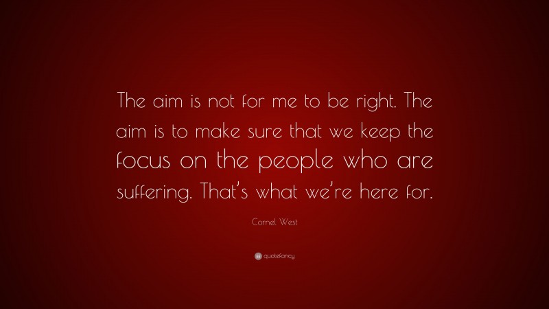 Cornel West Quote: “The aim is not for me to be right. The aim is to make sure that we keep the focus on the people who are suffering. That’s what we’re here for.”