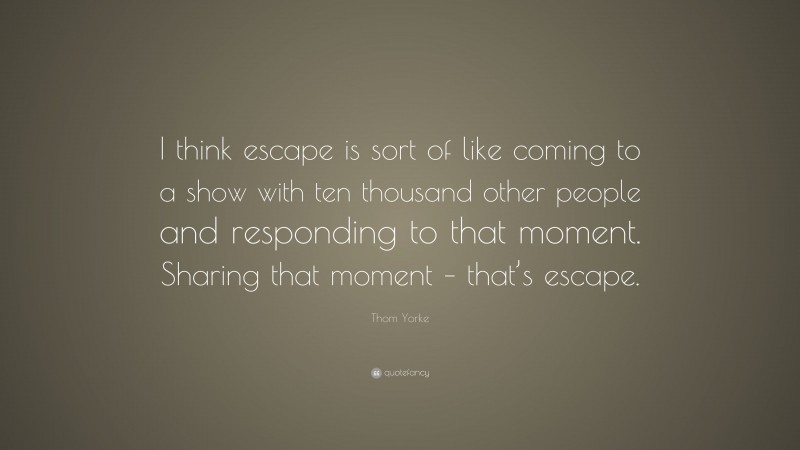 Thom Yorke Quote: “I think escape is sort of like coming to a show with ten thousand other people and responding to that moment. Sharing that moment – that’s escape.”