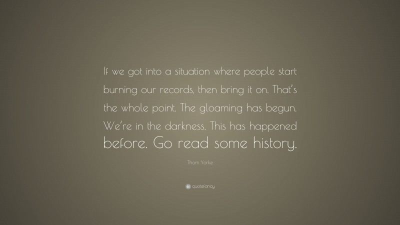 Thom Yorke Quote: “If we got into a situation where people start burning our records, then bring it on. That’s the whole point. The gloaming has begun. We’re in the darkness. This has happened before. Go read some history.”