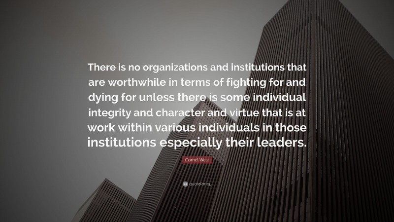 Cornel West Quote: “There is no organizations and institutions that are worthwhile in terms of fighting for and dying for unless there is some individual integrity and character and virtue that is at work within various individuals in those institutions especially their leaders.”