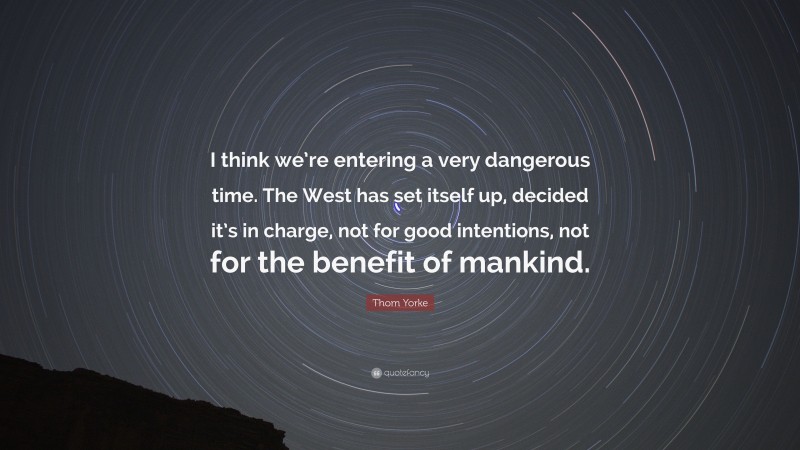 Thom Yorke Quote: “I think we’re entering a very dangerous time. The West has set itself up, decided it’s in charge, not for good intentions, not for the benefit of mankind.”
