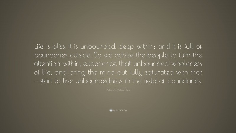 Maharishi Mahesh Yogi Quote: “Life is bliss. It is unbounded, deep within; and it is full of boundaries outside. So we advise the people to turn the attention within, experience that unbounded wholeness of life, and bring the mind out fully saturated with that – start to live unboundedness in the field of boundaries.”