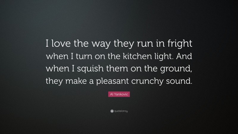 Al Yankovic Quote: “I love the way they run in fright when I turn on the kitchen light. And when I squish them on the ground, they make a pleasant crunchy sound.”
