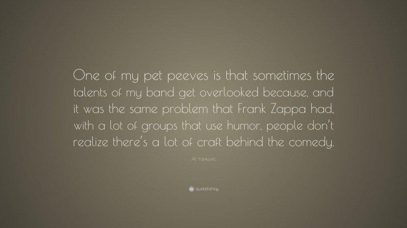 Al Yankovic Quote: “One of my pet peeves is that sometimes the talents of my band get overlooked because, and it was the same problem that Frank Zappa had, with a lot of groups that use humor, people don’t realize there’s a lot of craft behind the comedy.”