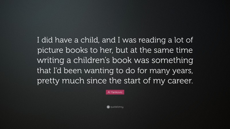 Al Yankovic Quote: “I did have a child, and I was reading a lot of picture books to her, but at the same time writing a children’s book was something that I’d been wanting to do for many years, pretty much since the start of my career.”