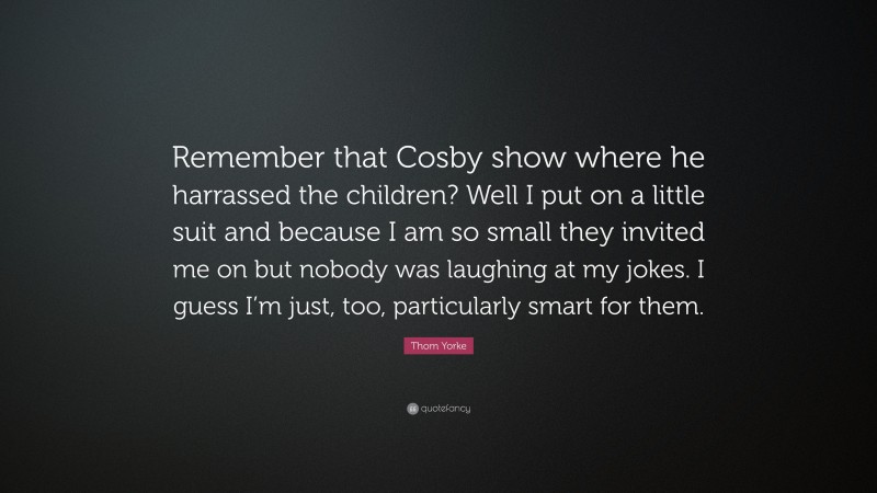 Thom Yorke Quote: “Remember that Cosby show where he harrassed the children? Well I put on a little suit and because I am so small they invited me on but nobody was laughing at my jokes. I guess I’m just, too, particularly smart for them.”