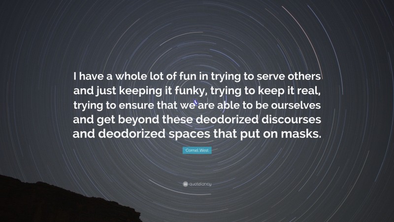 Cornel West Quote: “I have a whole lot of fun in trying to serve others and just keeping it funky, trying to keep it real, trying to ensure that we are able to be ourselves and get beyond these deodorized discourses and deodorized spaces that put on masks.”