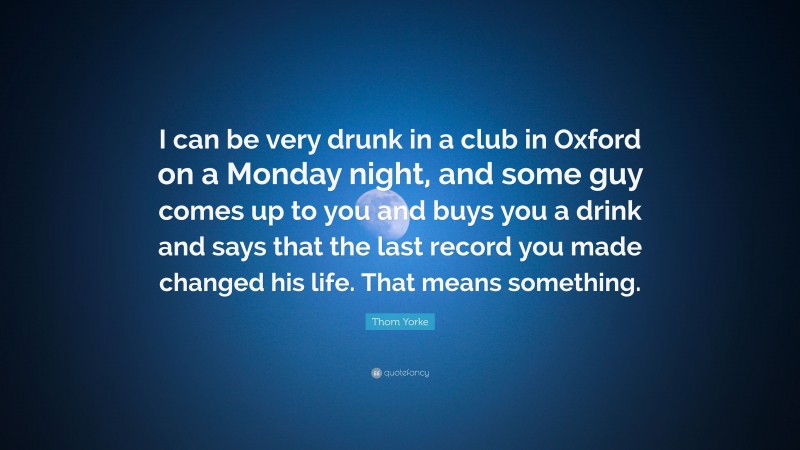 Thom Yorke Quote: “I can be very drunk in a club in Oxford on a Monday night, and some guy comes up to you and buys you a drink and says that the last record you made changed his life. That means something.”