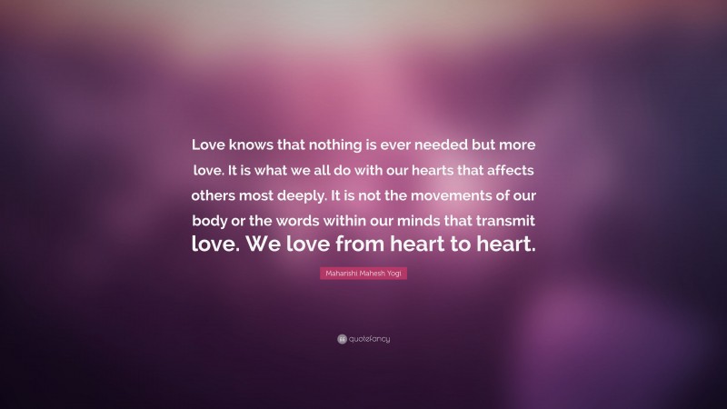 Maharishi Mahesh Yogi Quote: “Love knows that nothing is ever needed but more love. It is what we all do with our hearts that affects others most deeply. It is not the movements of our body or the words within our minds that transmit love. We love from heart to heart.”