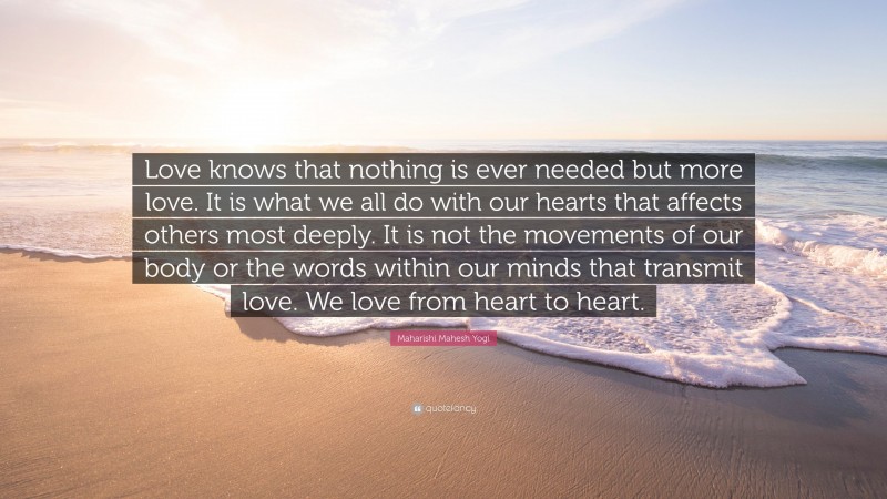 Maharishi Mahesh Yogi Quote: “Love knows that nothing is ever needed but more love. It is what we all do with our hearts that affects others most deeply. It is not the movements of our body or the words within our minds that transmit love. We love from heart to heart.”